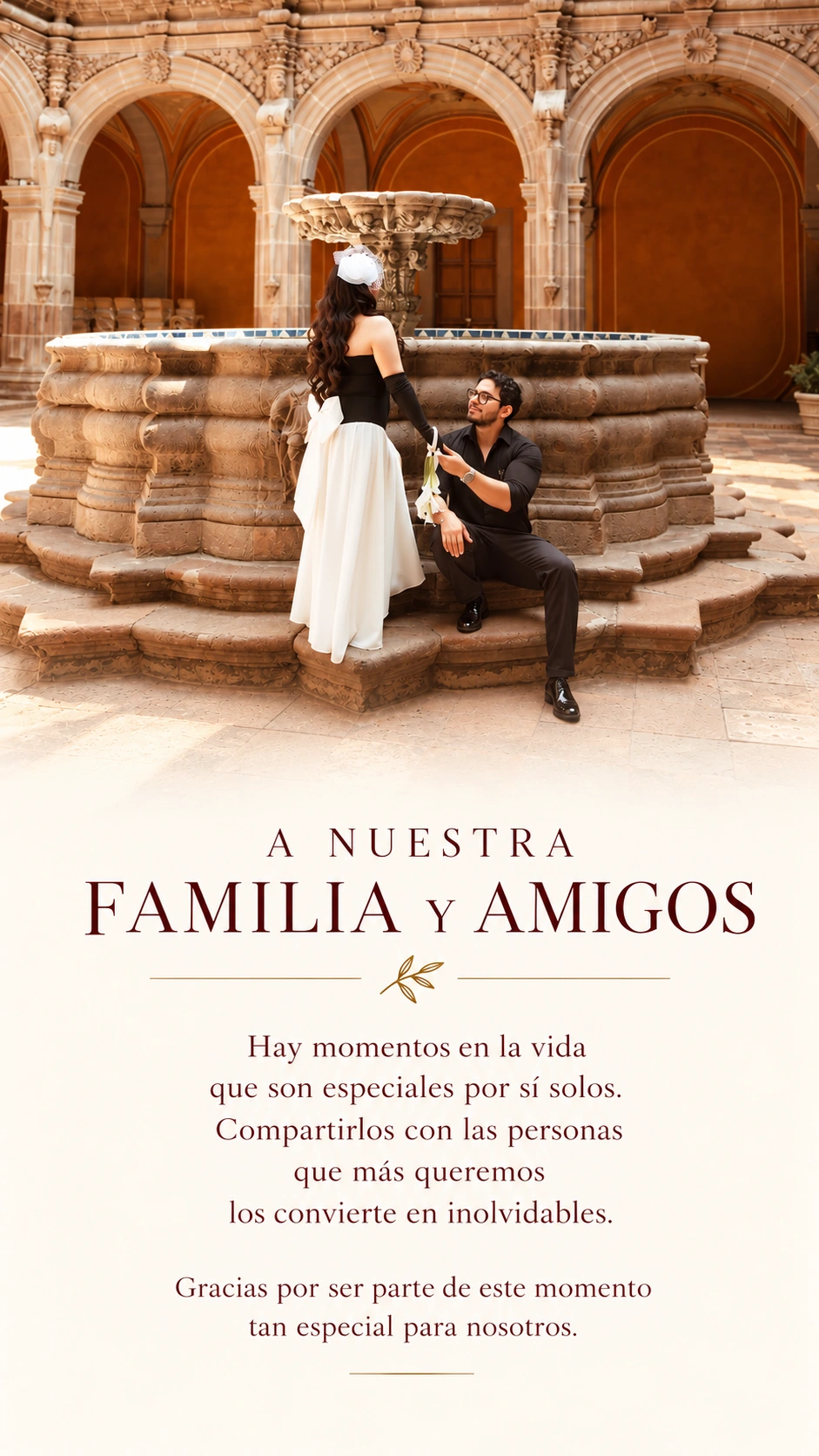 A nuestra familia y amigos. Hay momentos en la vida que son especiales por sí solos. Compartirlos con las personas que más queremos los convierte en inolvidables. Gracias por ser parte de este momento tan especial para nosotros.